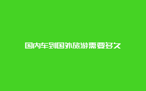 国内车到国外旅游需要多久