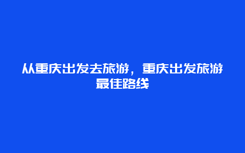 从重庆出发去旅游，重庆出发旅游最佳路线