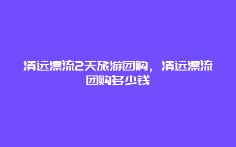 清远漂流2天旅游团购，清远漂流团购多少钱