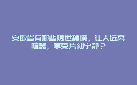 安徽省有哪些隐世秘境，让人远离喧嚣，享受片刻宁静？