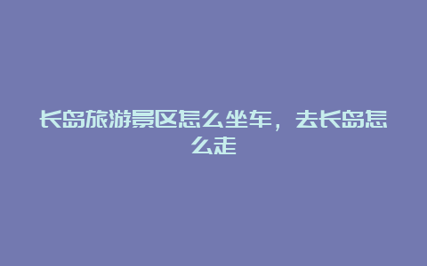 长岛旅游景区怎么坐车，去长岛怎么走