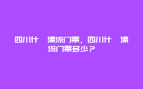 四川什邡漂流门票，四川什邡漂流门票多少？