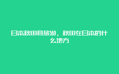 日本秋田县旅游，秋田在日本的什么地方