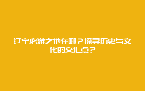 辽宁必游之地在哪？探寻历史与文化的交汇点？