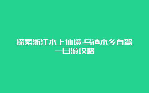 探索浙江水上仙境-乌镇水乡自驾一日游攻略