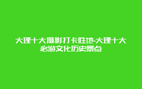 大理十大摄影打卡胜地-大理十大必游文化历史景点