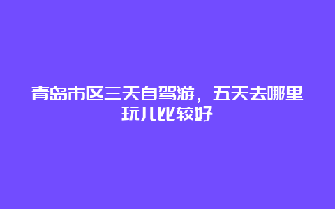 青岛市区三天自驾游，五天去哪里玩儿比较好