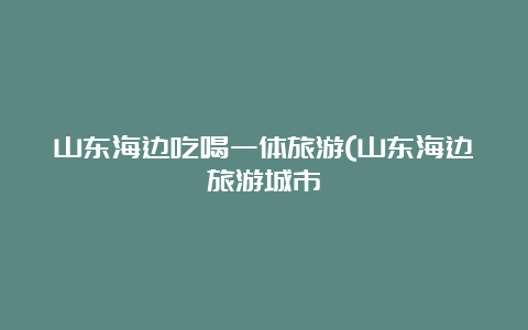 山东海边吃喝一体旅游(山东海边旅游城市