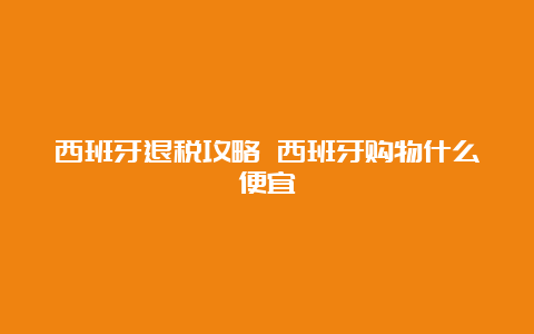 西班牙退税攻略 西班牙购物什么便宜