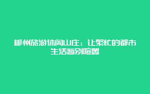 郴州旅游休闲山庄：让繁忙的都市生活暂别喧嚣