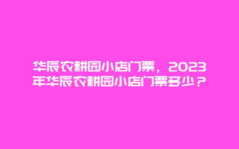 华辰农耕园小店门票，2024年华辰农耕园小店门票多少？