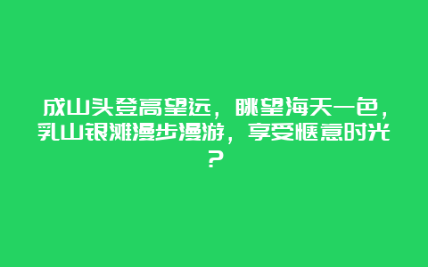 成山头登高望远，眺望海天一色，乳山银滩漫步漫游，享受惬意时光？