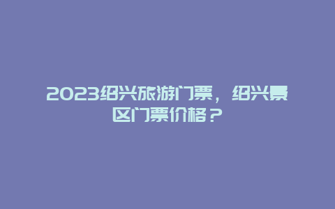 2024绍兴旅游门票，绍兴景区门票价格？