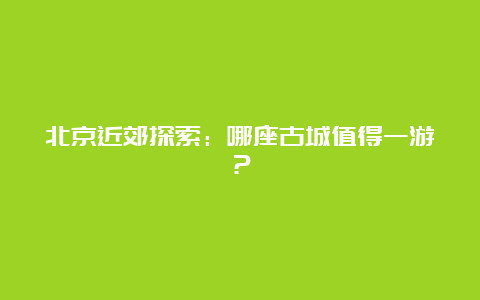 北京近郊探索：哪座古城值得一游？