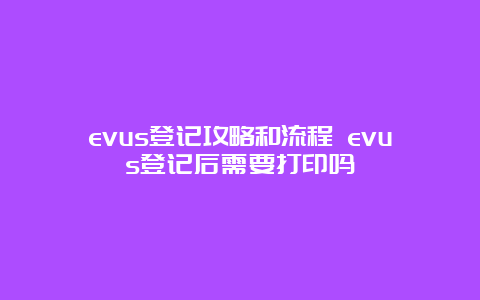 evus登记攻略和流程 evus登记后需要打印吗