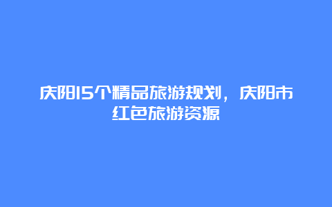 庆阳15个精品旅游规划，庆阳市红色旅游资源