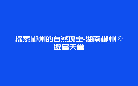 探索郴州的自然瑰宝-湖南郴州の避暑天堂