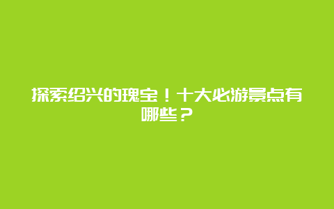 探索绍兴的瑰宝！十大必游景点有哪些？