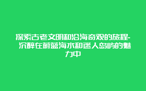 探索古老文明和沿海奇观的旅程- 沉醉在蔚蓝海水和迷人岛屿的魅力中