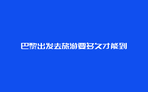 巴黎出发去旅游要多久才能到