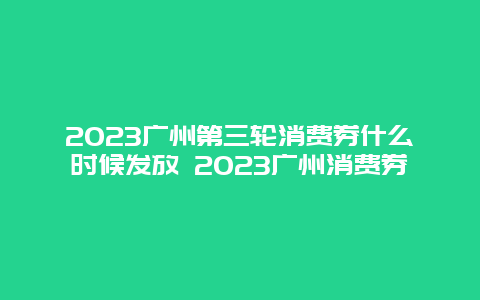 2024广州第三轮消费券什么时候发放 2024广州消费券