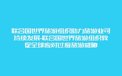 联合国世界旅游组织助力旅游业可持续发展-联合国世界旅游组织敦促全球应对过度旅游威胁