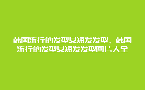 韩国流行的发型女短发发型，韩国流行的发型女短发发型图片大全