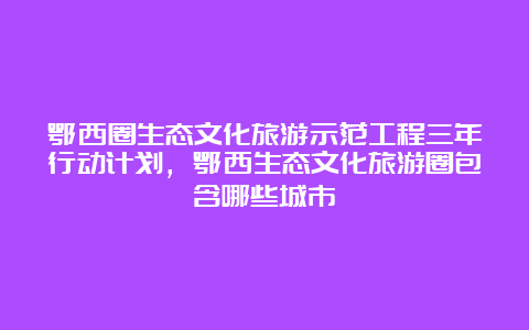 鄂西圈生态文化旅游示范工程三年行动计划，鄂西生态文化旅游圈包含哪些城市