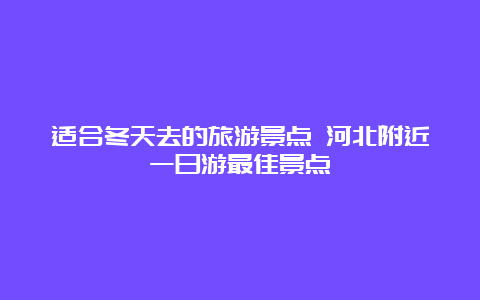 适合冬天去的旅游景点 河北附近一日游最佳景点