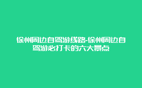 徐州周边自驾游线路-徐州周边自驾游必打卡的六大景点