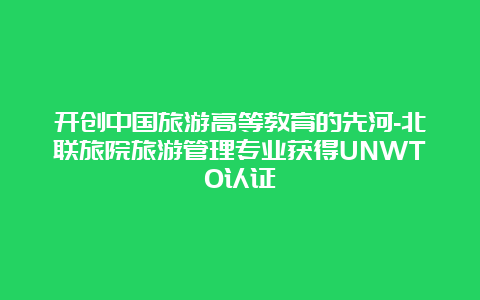 开创中国旅游高等教育的先河-北联旅院旅游管理专业获得UNWTO认证