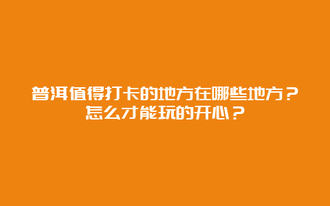 普洱值得打卡的地方在哪些地方？怎么才能玩的开心？