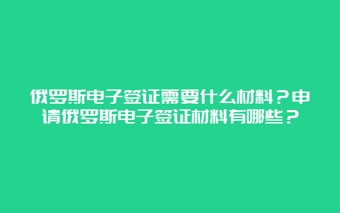 俄罗斯电子签证需要什么材料？申请俄罗斯电子签证材料有哪些？