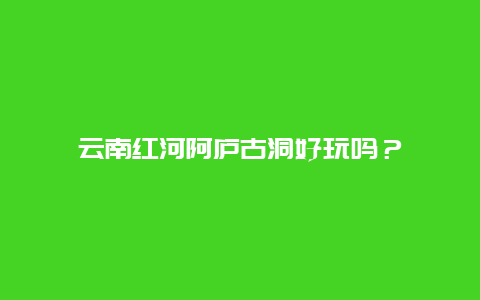 云南红河阿庐古洞好玩吗？