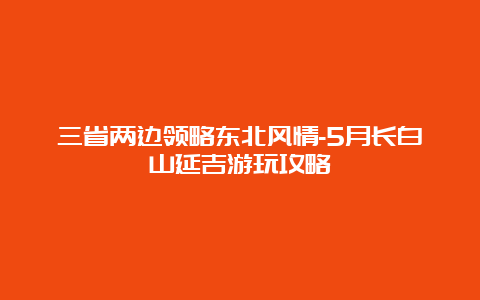 三省两边领略东北风情-5月长白山延吉游玩攻略