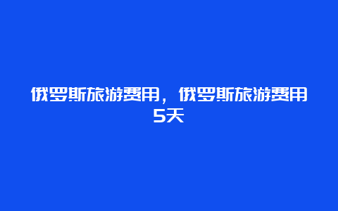 俄罗斯旅游费用，俄罗斯旅游费用5天