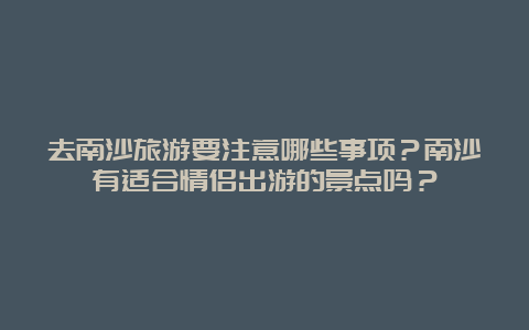 去南沙旅游要注意哪些事项？南沙有适合情侣出游的景点吗？