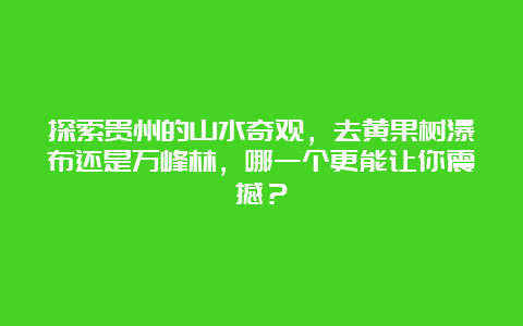 探索贵州的山水奇观，去黄果树瀑布还是万峰林，哪一个更能让你震撼？