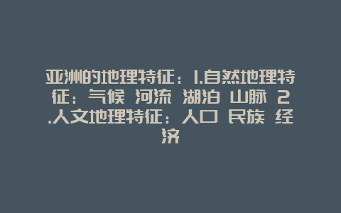 亚洲的地理特征：1.自然地理特征：气候 河流 湖泊 山脉 2.人文地理特征：人口 民族 经济