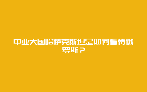 中亚大国哈萨克斯坦是如何看待俄罗斯？