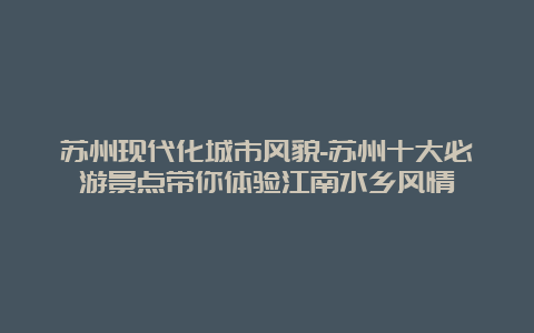 苏州现代化城市风貌-苏州十大必游景点带你体验江南水乡风情