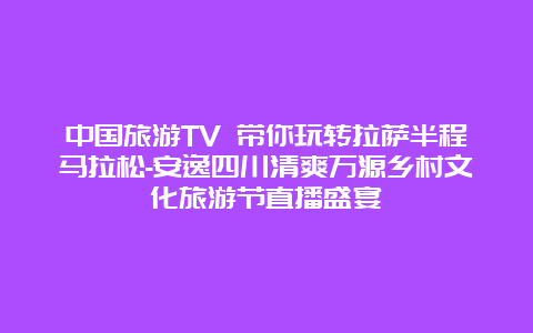 中国旅游TV 带你玩转拉萨半程马拉松-安逸四川清爽万源乡村文化旅游节直播盛宴