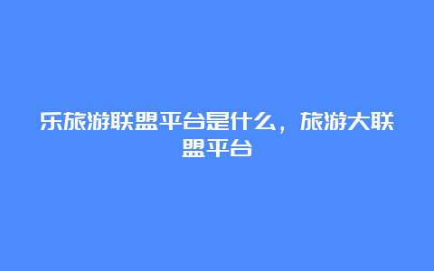 乐旅游联盟平台是什么，旅游大联盟平台