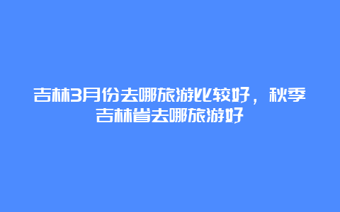 吉林3月份去哪旅游比较好，秋季吉林省去哪旅游好