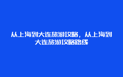 从上海到大连旅游攻略，从上海到大连旅游攻略路线