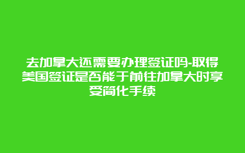 去加拿大还需要办理签证吗-取得美国签证是否能于前往加拿大时享受简化手续