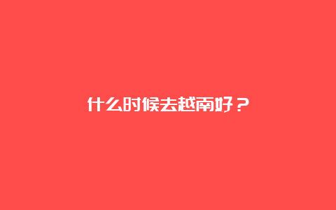 什么时候去越南好？