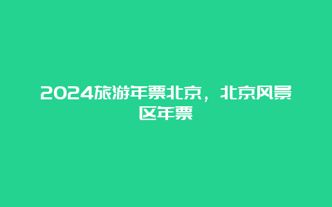 2024旅游年票北京，北京风景区年票