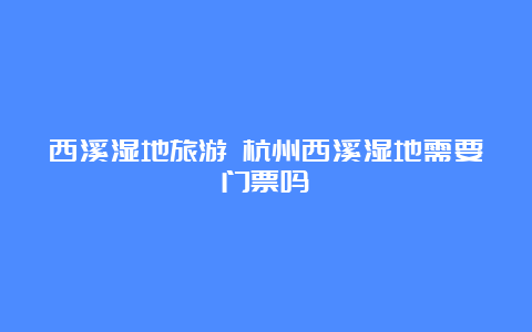 西溪湿地旅游 杭州西溪湿地需要门票吗