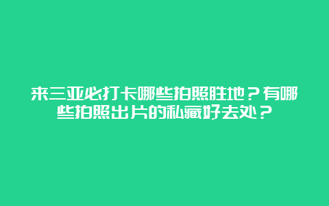 来三亚必打卡哪些拍照胜地？有哪些拍照出片的私藏好去处？